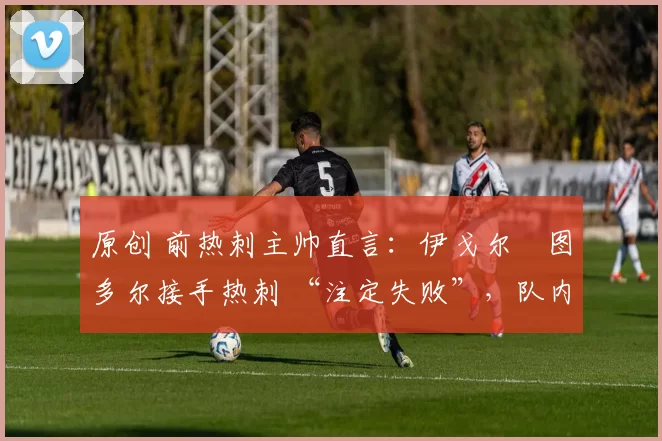原创 前热刺主帅直言:伊戈尔・图多尔接手热刺 “注定失败”,队内氛围 “ toxic 至极”