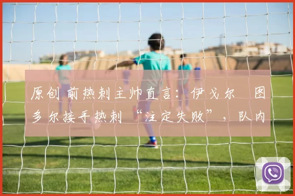 原创 前热刺主帅直言：伊戈尔・图多尔接手热刺 “注定失败”，队内氛围 “ toxic 至极”