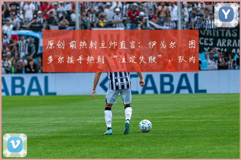 原创 前热刺主帅直言:伊戈尔・图多尔接手热刺 “注定失败”,队内氛围 “ toxic 至极”