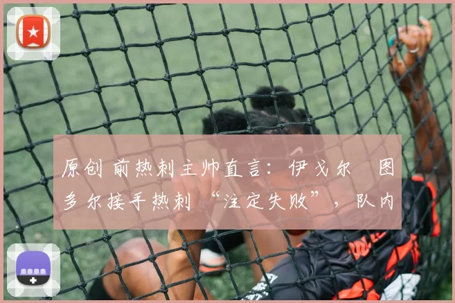 原创 前热刺主帅直言:伊戈尔・图多尔接手热刺 “注定失败”,队内氛围 “ toxic 至极”