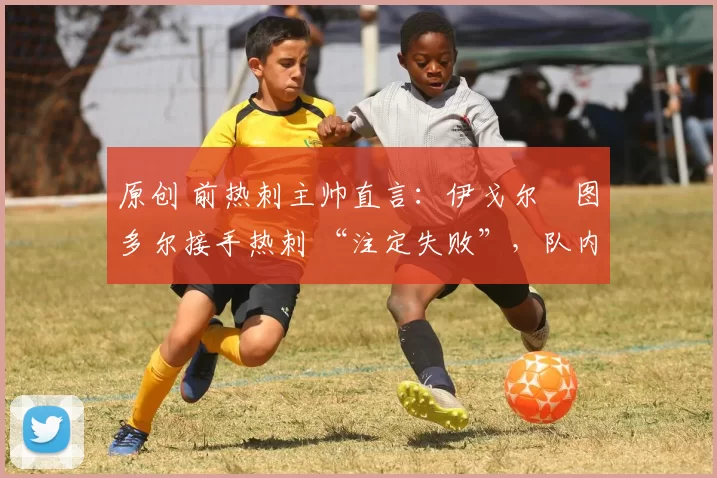 原创 前热刺主帅直言:伊戈尔・图多尔接手热刺 “注定失败”,队内氛围 “ toxic 至极”