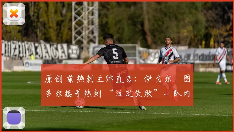 原创 前热刺主帅直言:伊戈尔・图多尔接手热刺 “注定失败”,队内氛围 “ toxic 至极”