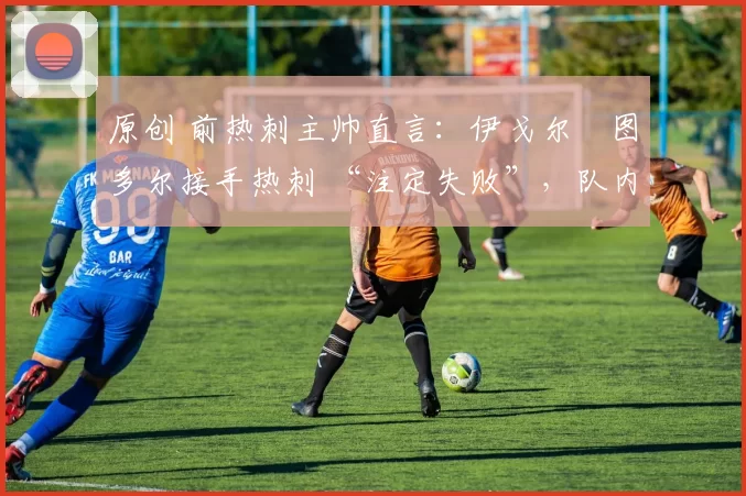 原创 前热刺主帅直言:伊戈尔・图多尔接手热刺 “注定失败”,队内氛围 “ toxic 至极”