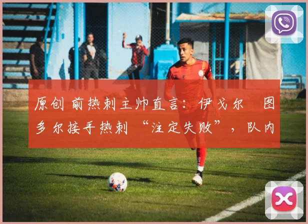 原创 前热刺主帅直言:伊戈尔・图多尔接手热刺 “注定失败”,队内氛围 “ toxic 至极”