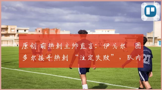 原创 前热刺主帅直言:伊戈尔・图多尔接手热刺 “注定失败”,队内氛围 “ toxic 至极”