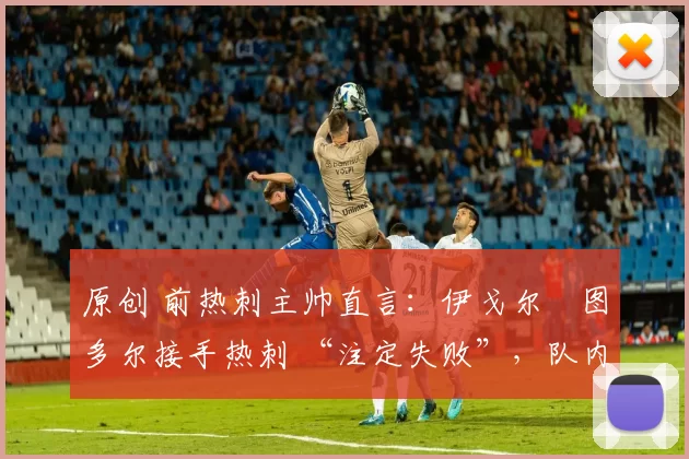 原创 前热刺主帅直言:伊戈尔・图多尔接手热刺 “注定失败”,队内氛围 “ toxic 至极”