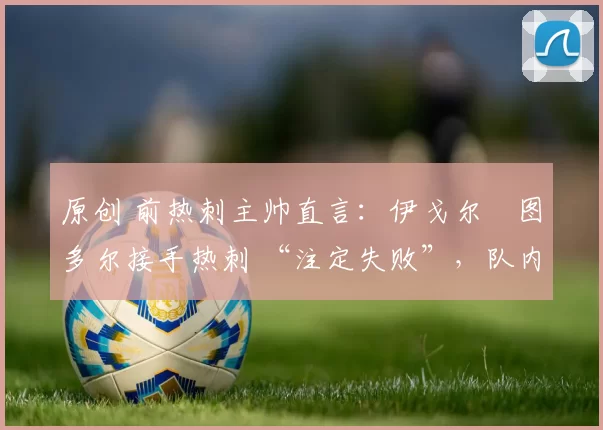 原创 前热刺主帅直言：伊戈尔・图多尔接手热刺 “注定失败”，队内氛围 “ toxic 至极”