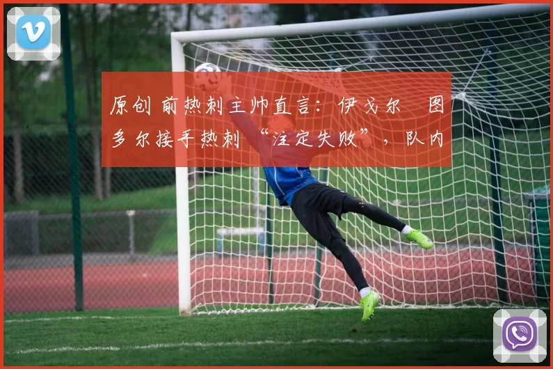 原创 前热刺主帅直言:伊戈尔・图多尔接手热刺 “注定失败”,队内氛围 “ toxic 至极”