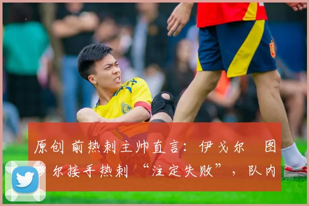 原创 前热刺主帅直言:伊戈尔・图多尔接手热刺 “注定失败”,队内氛围 “ toxic 至极”