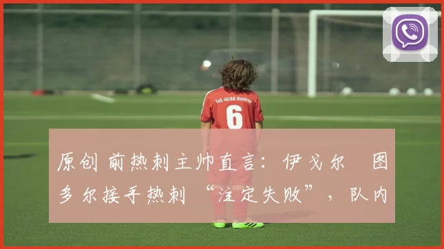 原创 前热刺主帅直言:伊戈尔・图多尔接手热刺 “注定失败”,队内氛围 “ toxic 至极”