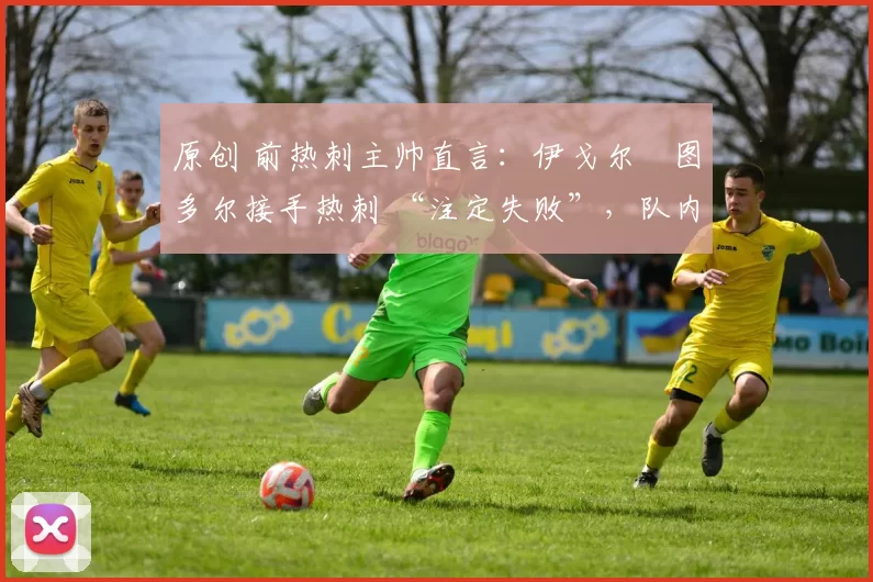 原创 前热刺主帅直言：伊戈尔・图多尔接手热刺 “注定失败”，队内氛围 “ toxic 至极”