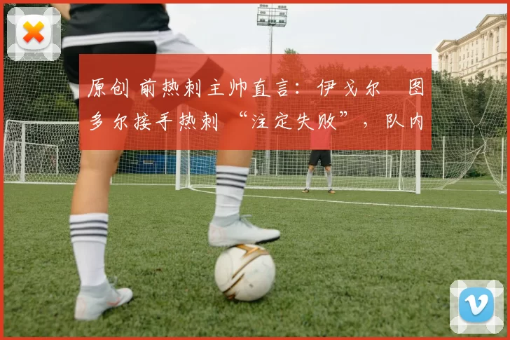 原创 前热刺主帅直言:伊戈尔・图多尔接手热刺 “注定失败”,队内氛围 “ toxic 至极”