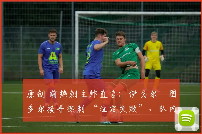 原创 前热刺主帅直言:伊戈尔・图多尔接手热刺 “注定失败”,队内氛围 “ toxic 至极”