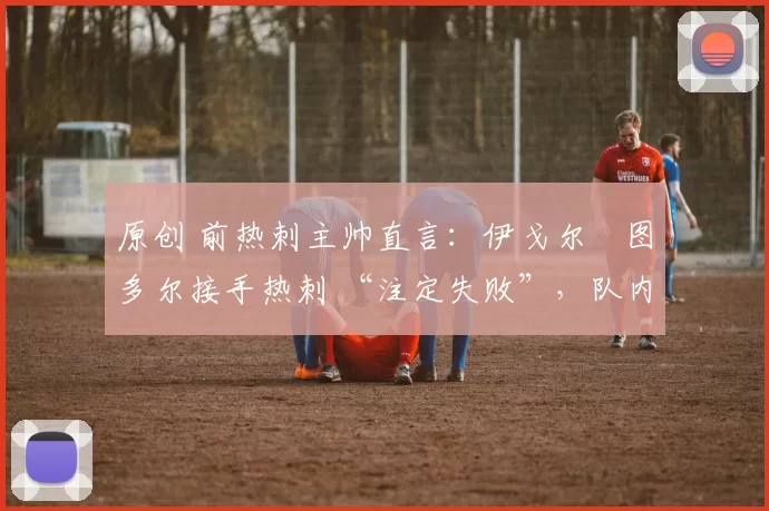 原创 前热刺主帅直言:伊戈尔・图多尔接手热刺 “注定失败”,队内氛围 “ toxic 至极”