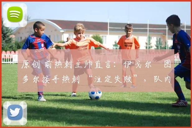 原创 前热刺主帅直言:伊戈尔・图多尔接手热刺 “注定失败”,队内氛围 “ toxic 至极”