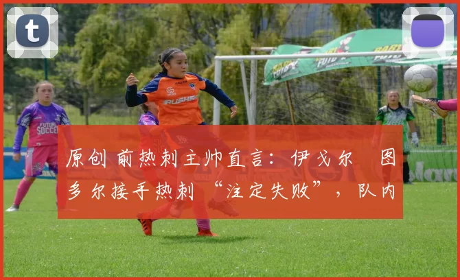 原创 前热刺主帅直言:伊戈尔・图多尔接手热刺 “注定失败”,队内氛围 “ toxic 至极”