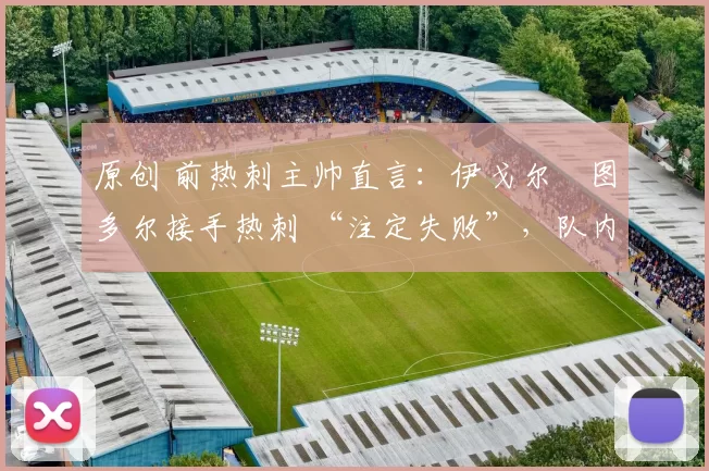 原创 前热刺主帅直言:伊戈尔・图多尔接手热刺 “注定失败”,队内氛围 “ toxic 至极”