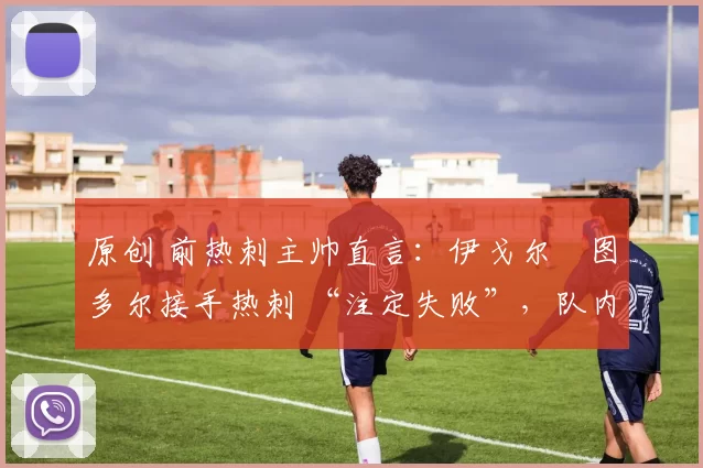 原创 前热刺主帅直言：伊戈尔・图多尔接手热刺 “注定失败”，队内氛围 “ toxic 至极”