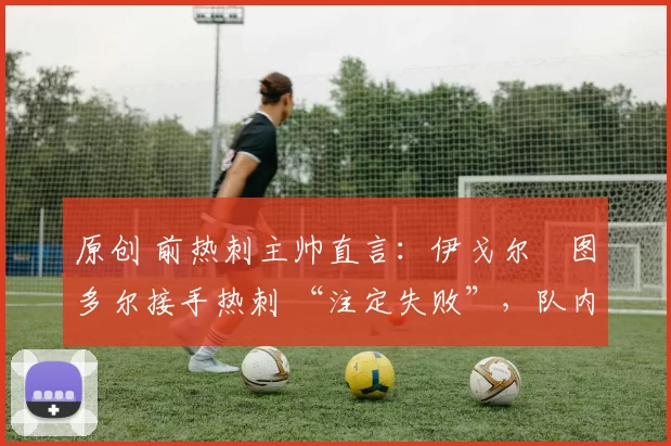 原创 前热刺主帅直言:伊戈尔・图多尔接手热刺 “注定失败”,队内氛围 “ toxic 至极”