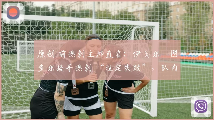 原创 前热刺主帅直言:伊戈尔・图多尔接手热刺 “注定失败”,队内氛围 “ toxic 至极”