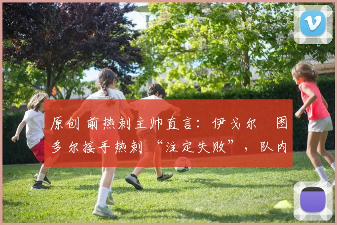 原创 前热刺主帅直言：伊戈尔・图多尔接手热刺 “注定失败”，队内氛围 “ toxic 至极”