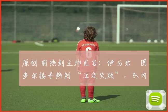 原创 前热刺主帅直言:伊戈尔・图多尔接手热刺 “注定失败”,队内氛围 “ toxic 至极”