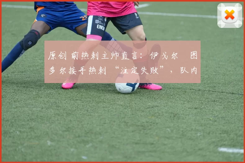 原创 前热刺主帅直言:伊戈尔・图多尔接手热刺 “注定失败”,队内氛围 “ toxic 至极”