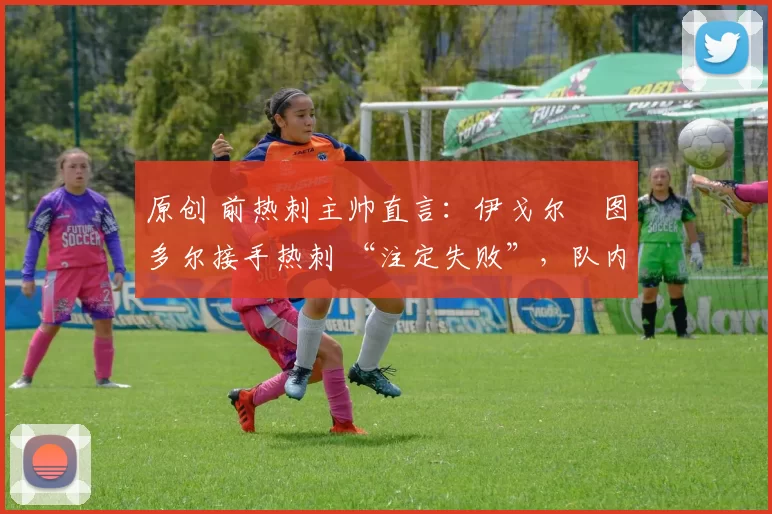 原创 前热刺主帅直言:伊戈尔・图多尔接手热刺 “注定失败”,队内氛围 “ toxic 至极”