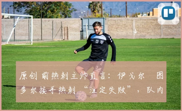 原创 前热刺主帅直言:伊戈尔・图多尔接手热刺 “注定失败”,队内氛围 “ toxic 至极”