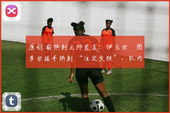 原创 前热刺主帅直言:伊戈尔・图多尔接手热刺 “注定失败”,队内氛围 “ toxic 至极”
