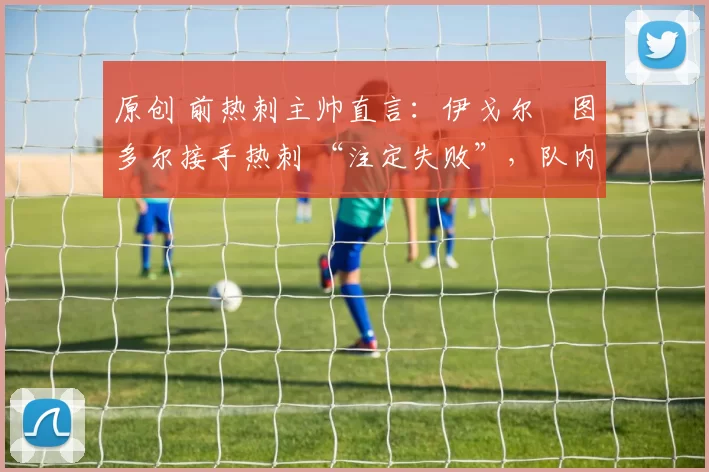 原创 前热刺主帅直言:伊戈尔・图多尔接手热刺 “注定失败”,队内氛围 “ toxic 至极”