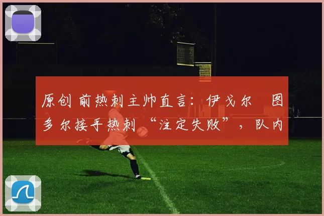 原创 前热刺主帅直言:伊戈尔・图多尔接手热刺 “注定失败”,队内氛围 “ toxic 至极”