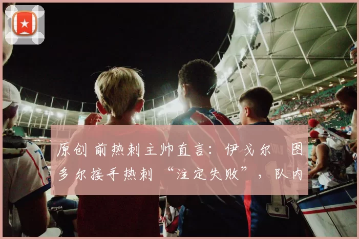 原创 前热刺主帅直言:伊戈尔・图多尔接手热刺 “注定失败”,队内氛围 “ toxic 至极”