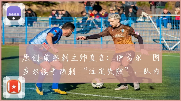 原创 前热刺主帅直言：伊戈尔・图多尔接手热刺 “注定失败”，队内氛围 “ toxic 至极”