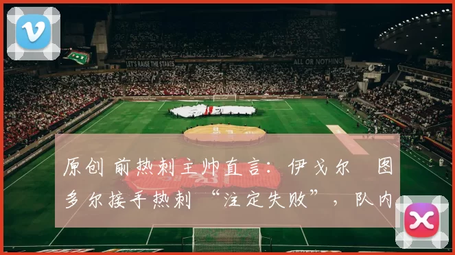 原创 前热刺主帅直言：伊戈尔・图多尔接手热刺 “注定失败”，队内氛围 “ toxic 至极”