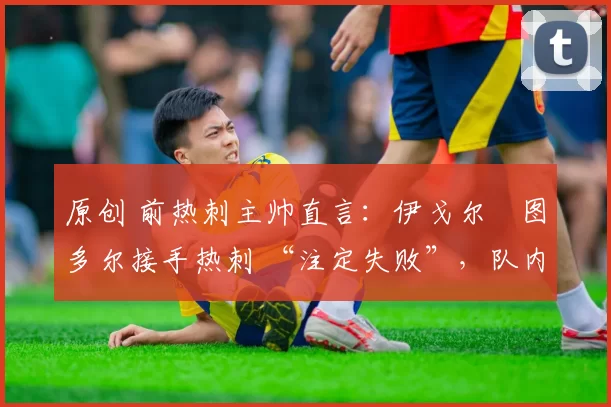 原创 前热刺主帅直言:伊戈尔・图多尔接手热刺 “注定失败”,队内氛围 “ toxic 至极”