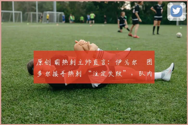 原创 前热刺主帅直言:伊戈尔・图多尔接手热刺 “注定失败”,队内氛围 “ toxic 至极”