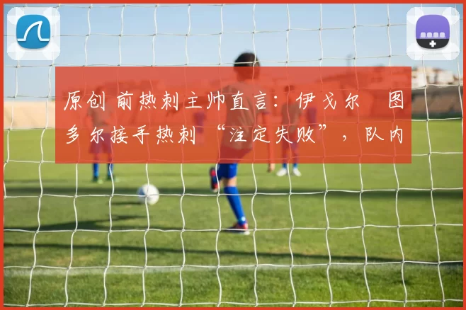 原创 前热刺主帅直言:伊戈尔・图多尔接手热刺 “注定失败”,队内氛围 “ toxic 至极”