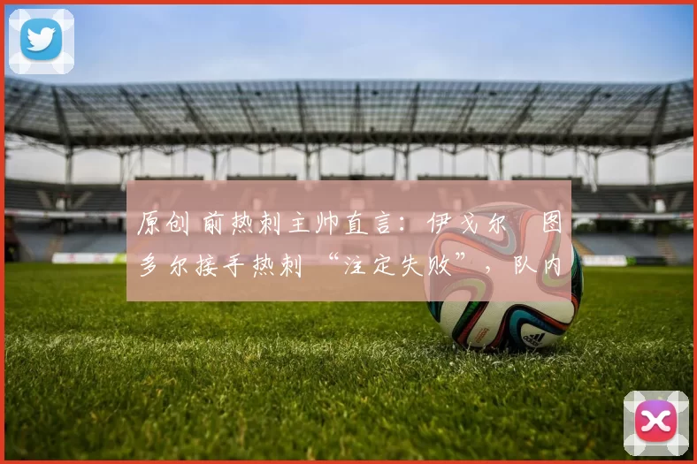 原创 前热刺主帅直言：伊戈尔・图多尔接手热刺 “注定失败”，队内氛围 “ toxic 至极”