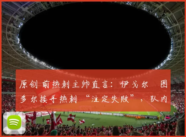 原创 前热刺主帅直言:伊戈尔・图多尔接手热刺 “注定失败”,队内氛围 “ toxic 至极”