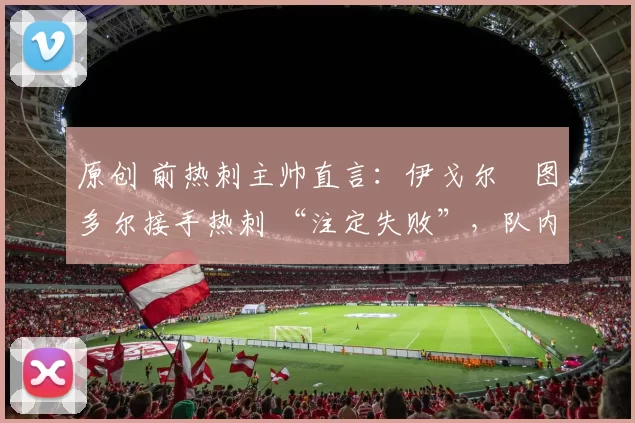 原创 前热刺主帅直言：伊戈尔・图多尔接手热刺 “注定失败”，队内氛围 “ toxic 至极”