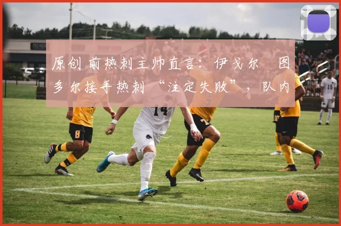 原创 前热刺主帅直言:伊戈尔・图多尔接手热刺 “注定失败”,队内氛围 “ toxic 至极”