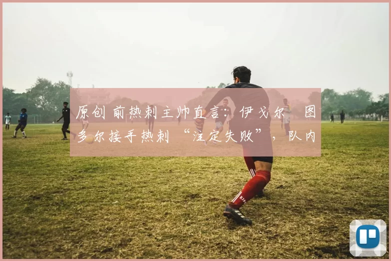 原创 前热刺主帅直言:伊戈尔・图多尔接手热刺 “注定失败”,队内氛围 “ toxic 至极”