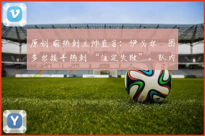 原创 前热刺主帅直言:伊戈尔・图多尔接手热刺 “注定失败”,队内氛围 “ toxic 至极”