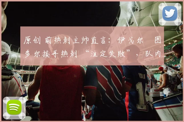 原创 前热刺主帅直言:伊戈尔・图多尔接手热刺 “注定失败”,队内氛围 “ toxic 至极”