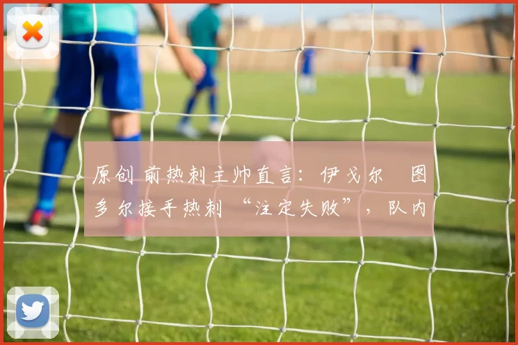 原创 前热刺主帅直言:伊戈尔・图多尔接手热刺 “注定失败”,队内氛围 “ toxic 至极”