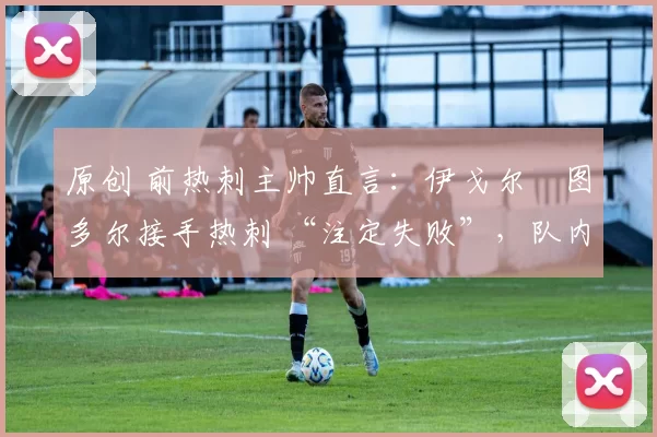 原创 前热刺主帅直言:伊戈尔・图多尔接手热刺 “注定失败”,队内氛围 “ toxic 至极”