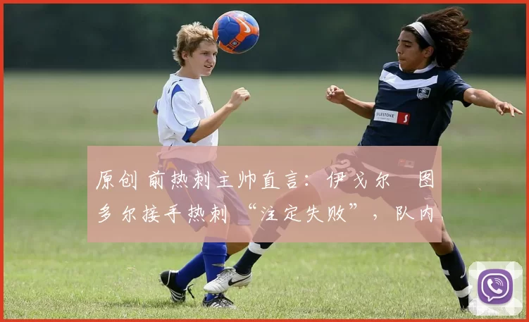 原创 前热刺主帅直言:伊戈尔・图多尔接手热刺 “注定失败”,队内氛围 “ toxic 至极”
