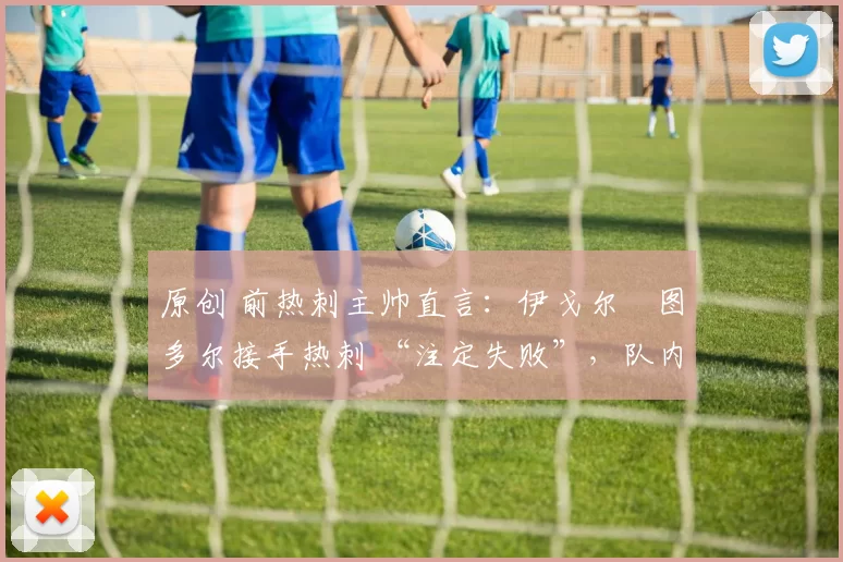 原创 前热刺主帅直言:伊戈尔・图多尔接手热刺 “注定失败”,队内氛围 “ toxic 至极”