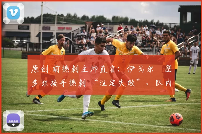 原创 前热刺主帅直言:伊戈尔・图多尔接手热刺 “注定失败”,队内氛围 “ toxic 至极”